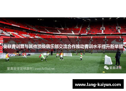 曼联青训营与其他顶级俱乐部交流合作推动青训水平提升新举措