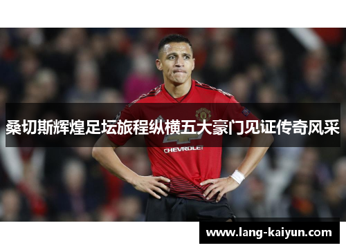 桑切斯辉煌足坛旅程纵横五大豪门见证传奇风采