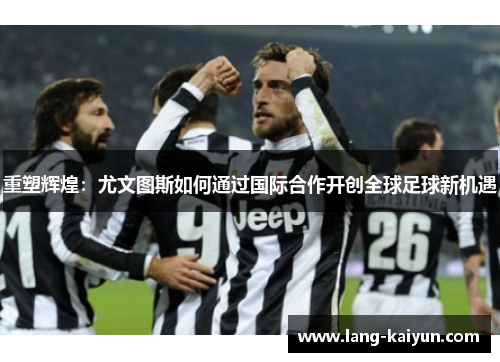 重塑辉煌：尤文图斯如何通过国际合作开创全球足球新机遇