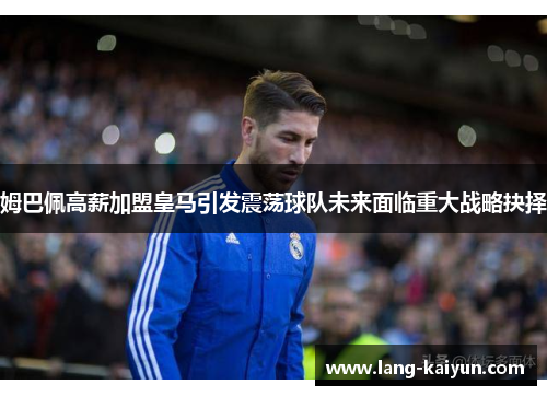 姆巴佩高薪加盟皇马引发震荡球队未来面临重大战略抉择 姆巴佩高薪加盟皇马引发震荡球队未来面临重大战略抉择
