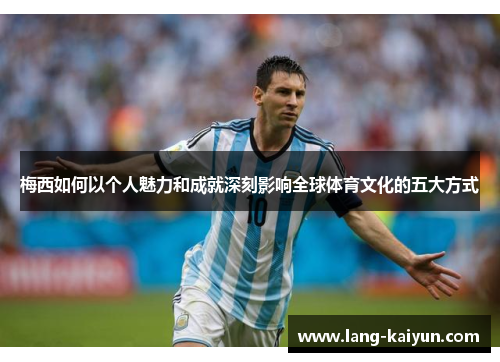 梅西如何以个人魅力和成就深刻影响全球体育文化的五大方式 梅西如何以个人魅力和成就深刻影响全球体育文化的五大方式