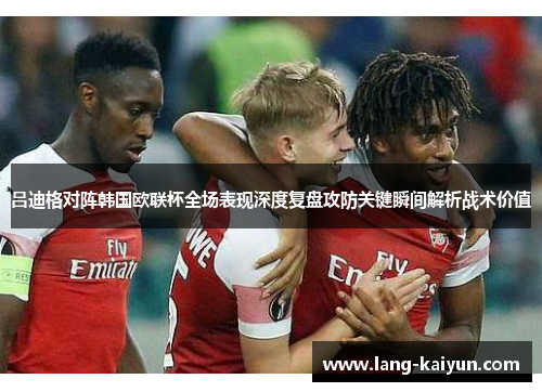 吕迪格对阵韩国欧联杯全场表现深度复盘攻防关键瞬间解析战术价值 吕迪格对阵韩国欧联杯全场表现深度复盘攻防关键瞬间解析战术价值