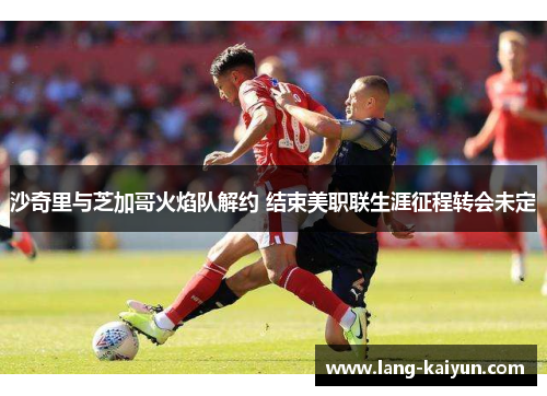 沙奇里与芝加哥火焰队解约 结束美职联生涯征程转会未定 沙奇里与芝加哥火焰队解约 结束美职联生涯征程转会未定